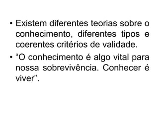 • Existem diferentes teorias sobre o
conhecimento, diferentes tipos e
coerentes critérios de validade.
• “O conhecimento é...