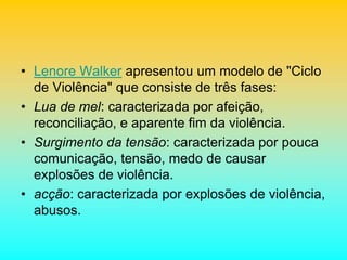 • Lenore Walker apresentou um modelo de "Ciclo
de Violência" que consiste de três fases:
• Lua de mel: caracterizada por afeição,
reconciliação, e aparente fim da violência.
• Surgimento da tensão: caracterizada por pouca
comunicação, tensão, medo de causar
explosões de violência.
• acção: caracterizada por explosões de violência,
abusos.
 