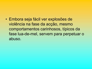 • Embora seja fácil ver explosões de
violência na fase da acção, mesmo
comportamentos carinhosos, típicos da
fase lua-de-mel, servem para perpetuar o
abuso.
 