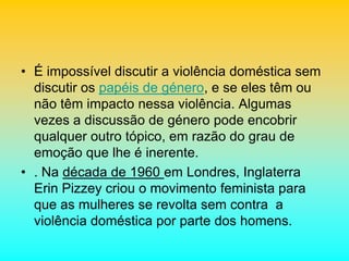 • É impossível discutir a violência doméstica sem
discutir os papéis de género, e se eles têm ou
não têm impacto nessa violência. Algumas
vezes a discussão de género pode encobrir
qualquer outro tópico, em razão do grau de
emoção que lhe é inerente.
• . Na década de 1960 em Londres, Inglaterra
Erin Pizzey criou o movimento feminista para
que as mulheres se revolta sem contra a
violência doméstica por parte dos homens.
 