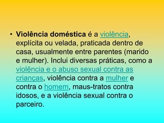 • Violência doméstica é a violência,
explícita ou velada, praticada dentro de
casa, usualmente entre parentes (marido
e mulher). Inclui diversas práticas, como a
violência e o abuso sexual contra as
crianças, violência contra a mulher e
contra o homem, maus-tratos contra
idosos, e a violência sexual contra o
parceiro.
 