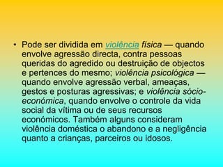 • Pode ser dividida em violência física — quando
envolve agressão directa, contra pessoas
queridas do agredido ou destruição de objectos
e pertences do mesmo; violência psicológica —
quando envolve agressão verbal, ameaças,
gestos e posturas agressivas; e violência sócio-
económica, quando envolve o controle da vida
social da vítima ou de seus recursos
económicos. Também alguns consideram
violência doméstica o abandono e a negligência
quanto a crianças, parceiros ou idosos.
 