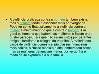 • A violência praticada contra o homem também existe,
mas o homem tende a esconder mais por vergonha.
Pode ter como Estatisticamente a violência contra a
mulher é muito maior do que a contra o homem. Em
geral os homens que batem nas mulheres o fazem entre
quatro paredes, para que não sejam vistos por parentes,
amigos, familiares e colegas do trabalho. A maioria dos
casos de violência doméstica são classes financeiras
mais baixas, a classe média e a alta também tem casos,
mas as mulheres denunciam menos por vergonha e
medo de se exporem e a sua família
 