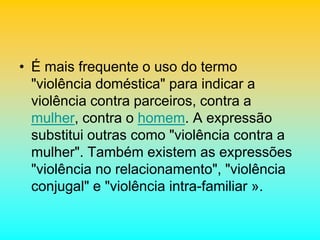 • É mais frequente o uso do termo
"violência doméstica" para indicar a
violência contra parceiros, contra a
mulher, contra o homem. A expressão
substitui outras como "violência contra a
mulher". Também existem as expressões
"violência no relacionamento", "violência
conjugal" e "violência intra-familiar ».
 