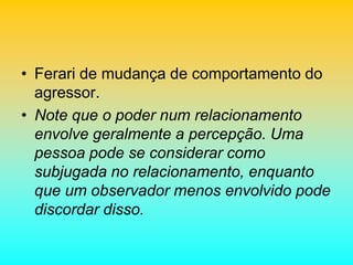• Ferari de mudança de comportamento do
agressor.
• Note que o poder num relacionamento
envolve geralmente a percepção. Uma
pessoa pode se considerar como
subjugada no relacionamento, enquanto
que um observador menos envolvido pode
discordar disso.
 