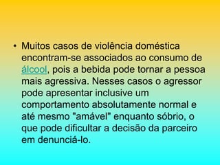 • Muitos casos de violência doméstica
encontram-se associados ao consumo de
álcool, pois a bebida pode tornar a pessoa
mais agressiva. Nesses casos o agressor
pode apresentar inclusive um
comportamento absolutamente normal e
até mesmo "amável" enquanto sóbrio, o
que pode dificultar a decisão da parceiro
em denunciá-lo.
 