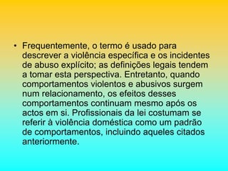 • Frequentemente, o termo é usado para
descrever a violência específica e os incidentes
de abuso explícito; as definições legais tendem
a tomar esta perspectiva. Entretanto, quando
comportamentos violentos e abusivos surgem
num relacionamento, os efeitos desses
comportamentos continuam mesmo após os
actos em si. Profissionais da lei costumam se
referir à violência doméstica como um padrão
de comportamentos, incluindo aqueles citados
anteriormente.
 