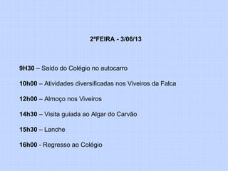 2ªFEIRA - 3/06/13
9H30 – Saído do Colégio no autocarro
10h00 – Atividades diversificadas nos Viveiros da Falca
12h00 – Almoço nos Viveiros
14h30 – Visita guiada ao Algar do Carvão
15h30 – Lanche
16h00 - Regresso ao Colégio
 
