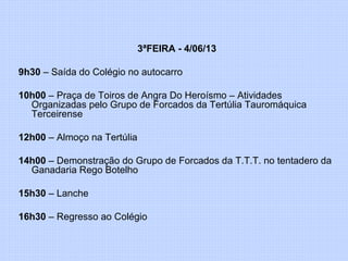 3ªFEIRA - 4/06/13
9h30 – Saída do Colégio no autocarro
10h00 – Praça de Toiros de Angra Do Heroísmo – Atividades
Organizadas pelo Grupo de Forcados da Tertúlia Tauromáquica
Terceirense
12h00 – Almoço na Tertúlia
14h00 – Demonstração do Grupo de Forcados da T.T.T. no tentadero da
Ganadaria Rego Botelho
15h30 – Lanche
16h30 – Regresso ao Colégio
 