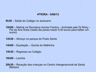 4ªFEIRA - 5/06/13
9h30 – Saída do Colégio no autocarro
10h00 – Matiné na Discoteca Azores Factory - Animada pelo Dj Ricky -
Pai da Ana Rosa (neste dia posso trazer 0,50 euros para beber um
sumo)
12h30 – Almoço no parque do Posto Santo
14h00 – Equitação – Quinta do Malhinha
15h30 – Regresso ao Colégio
16h00 – Lanche
20h30 – Receção das crianças no Centro Intergeracional de Santa
Bárbara
 