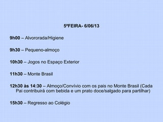 5ªFEIRA- 6/06/13
9h00 – Alvororada/Higiene
9h30 – Pequeno-almoço
10h30 – Jogos no Espaço Exterior
11h30 – Monte Brasil
12h30 às 14:30 – Almoço/Convívio com os pais no Monte Brasil (Cada
Pai contribuirá com bebida e um prato doce/salgado para partilhar)
15h30 – Regresso ao Colégio
 