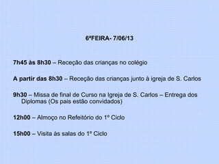 6ªFEIRA- 7/06/13
7h45 às 8h30 – Receção das crianças no colégio
A partir das 8h30 – Receção das crianças junto à igreja de S. Carlos
9h30 – Missa de final de Curso na Igreja de S. Carlos – Entrega dos
Diplomas (Os pais estão convidados)
12h00 – Almoço no Refeitório do 1º Ciclo
15h00 – Visita às salas do 1º Ciclo
 