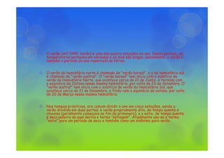 O verão (AO 1945: Verão) é uma das quatro estações do ano. Neste período, as
temperaturas permanecem elevadas e os dias são longos. Geralmente, o verão é
também o período do ano reservado às férias.
O verão do hemisfério norte é chamado de "verão boreal", e o do hemisfério sul
é chamado de "verão austral". O "verão boreal" tem início com o solstício de
verão do Hemisfério Norte, que acontece cerca de 21 de Junho, e termina com
o equinócio de Outono nesse mesmo hemisfério, por volta de 23 de Setembro. O
"verão austral" tem início com o solstício de verão do Hemisfério Sul, que
acontece cerca de 21 de Dezembro, e finda com o equinócio de outono, por volta
de 20 de Março nesse mesmo hemisfério.
Nos tempos primitivos, era comum dividir o ano em cinco estações, sendo o
verão dividido em duas partes: o verão propriamente dito, de tempo quente e
chuvoso (geralmente começava no fim da primavera), e o estio, de tempo quente
e seco palavra da qual deriva o termo "estiagem". Atualmente usa-se o termo
"estio" para um período de seca e também como um sinônimo para verão.
 