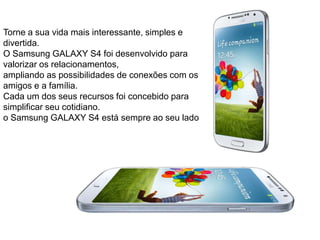 Torne a sua vida mais interessante, simples e
divertida.
O Samsung GALAXY S4 foi desenvolvido para
valorizar os relacionamentos,
ampliando as possibilidades de conexões com os
amigos e a família.
Cada um dos seus recursos foi concebido para
simplificar seu cotidiano.
o Samsung GALAXY S4 está sempre ao seu lado
 
