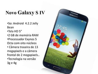 Novo Galaxy S IV
•So: Android 4.2.2 Jelly
Bean
•Tela HD 5”
•2 GB de memória RAM
•Processador Exynos 5
Octa com oito núcleos
• Câmera traseira de 13
megapixels e a câmera
frontal de 2 megapixels..
•Tecnologia na versão
3g e 4g
 