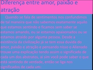 Diferença entre amor, paixão e
atração
Quando se fala de sentimentos nos confundimos
de tal maneira que não sabemos exatamente aquilo
que estamos sentindo e ficamos sem saber se
estamos amando, ou se estamos apaixonados ou se
estamos atraído por alguma pessoa. Desde a
existência da civilização já se tem essa duvida do
amor, paixão e atração e pensando nisso o Alienado
trouxe uma explicação tendo assim o significado de
cada um dos abstratos, ai sim você pode saber o que
está sentindo de verdade, então se liga nos
significados de cada um:
 