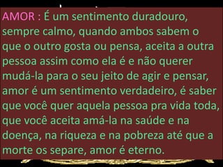 AMOR : É um sentimento duradouro,
sempre calmo, quando ambos sabem o
que o outro gosta ou pensa, aceita a outra
pessoa assim como ela é e não querer
mudá-la para o seu jeito de agir e pensar,
amor é um sentimento verdadeiro, é saber
que você quer aquela pessoa pra vida toda,
que você aceita amá-la na saúde e na
doença, na riqueza e na pobreza até que a
morte os separe, amor é eterno.
 