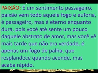 PAIXÃO: É um sentimento passageiro,
paixão vem todo aquele fogo e euforia,
é passageiro, mas é eterno enquanto
dura, pois você até sente um pouco
daquele abstrato de amor, mas você vê
mais tarde que não era verdade, é
apenas um fogo de palha, que
resplandece quando acende, mas
acaba rápido.
 
