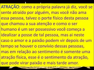 ATRAÇÃO: como a própria palavra já diz, você se
sente atraído por alguém, mas você não ama
essa pessoa, talvez o porte físico desta pessoa
que chamou a sua atenção e como o ser
humano é um ser possessivo você começa a
idealizar a posse de tal pessoa, mas ai neste
caso o amor e a paixão podem vir depois de um
tempo se houver o convívio dessas pessoas,
mas em relação ao sentimento é somente uma
atração física, esse é o sentimento da atração,
que pode virar paixão e mais tarde amor.
 