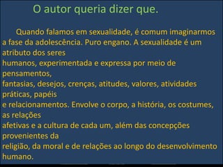 O autor queria dizer que.
Quando falamos em sexualidade, é comum imaginarmos
a fase da adolescência. Puro engano. A sexualidade é um
atributo dos seres
humanos, experimentada e expressa por meio de
pensamentos,
fantasias, desejos, crenças, atitudes, valores, atividades
práticas, papéis
e relacionamentos. Envolve o corpo, a história, os costumes,
as relações
afetivas e a cultura de cada um, além das concepções
provenientes da
religião, da moral e de relações ao longo do desenvolvimento
humano.
 
