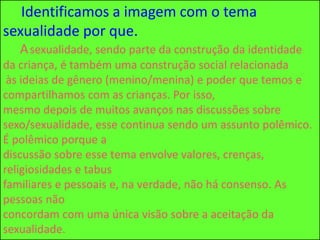 Identificamos a imagem com o tema
sexualidade por que.
Asexualidade, sendo parte da construção da identidade
da criança, é também uma construção social relacionada
às ideias de gênero (menino/menina) e poder que temos e
compartilhamos com as crianças. Por isso,
mesmo depois de muitos avanços nas discussões sobre
sexo/sexualidade, esse continua sendo um assunto polêmico.
É polêmico porque a
discussão sobre esse tema envolve valores, crenças,
religiosidades e tabus
familiares e pessoais e, na verdade, não há consenso. As
pessoas não
concordam com uma única visão sobre a aceitação da
sexualidade.
 