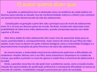 O autor queria dizer que.
A gravidez na adolescência tem se destacado como um problema de saúde pública em
diversos países devido ao elevado risco de morbimortalidade materna e infantil e por constituir
um possível evento desestruturado da vida das adolescentes.
Complicações na gestação e parto têm sido a principal causa de morte de adolescentes
entre 15 e 19 anos em diversos países do mundo. No Brasil, estudos têm observado maior
probabilidade de óbito entre mães adolescentes, quando comparadas àquelas com idade
superior a 20 anos.
Além disso, bebês de mães adolescentes têm maior risco de apresentar baixo peso ao
nascer, prematuridade e, consequentemente, maior chance de morte do que filhos de mães
adultas. Esses riscos se devem em parte a fatores biológicos como a imaturidade fisiológica e o
desenvolvimento incompleto da pelve feminina e do útero das adolescentes.
Ao mesmo tempo, a imaturidade emocional do adolescente pode levar a dificuldades em
estabelecer relações afetivas com o seu filho, baixa autoestima e despreparo no cuidado da
criança, que podem aumentar os riscos de agravos à saúde física e emocional da adolescente e
do bebê.
Ainda, a gravidez nessa fase da vida pode levar a problemas sociais, como a evasão escolar,
redução das oportunidades de qualificação profissional e consequente dificuldade no acesso ao
mercado de trabalho, instabilidade conjugal e preconceito por parte da sociedade.
 