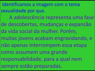 Identificamos a imagem com o tema
sexualidade por que.
A adolescência representa uma fase
de descobertas, mudanças e expansão
da vida social da mulher. Porém,
muitas jovens acabam engravidando, e
não apenas interrompem essa etapa
como assumem uma grande
responsabilidade, para a qual nem
sempre estão preparadas.
 