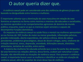 O autor queria dizer que.
A violência sexual pode ser considerada uma das violências de gênero já que está
baseada na desigualdade entre homens e mulheres.
É importante salientar que a dominação do sexo masculino em relação do sexo
feminino se expressa na forma como meninos e meninas são educados e socializados,
os meninos aprendem a ter comportamentos agressivos de domínio do mundo
público, enquanto, espera-se que as meninas sejam sensíveis e capazes de
desempenhar funções domésticas.
Os impactos da violência sexual na saúde física e mental nas mulheres apresentam-
se nas formas de: DST, lesões de maior ou menor gravidade, inflamações pélvicas,
gravidez indesejada, aborto espontâneo, dor pélvica crônica, dores de cabeça
persistentes, problemas ginecológicos, abuso de álcool e drogas, asma, síndrome de
irritação intestinal, stress, depressão, ansiedade, disfunções sexuais, distúrbios
alimentares, tentativa de suicídio, entre outras.
A maioria das mulheres foi educada achando que o sexo faz parte das obrigações
do sexo feminino nas relações afetivas, dessa forma, acabam por naturalizar o sexo
forçado, não identificando as situações de violência sexual. Para prevenir a violência
sexual, é importante buscar ouvir as mulheres e identificar se estão em situação de
violência sexual, além de suspeitar de sinais desse tipo de violência
 
