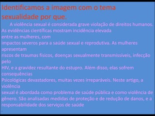 Identificamos a imagem com o tema
sexualidade por que.
A violência sexual é considerada grave violação de direitos humanos.
As evidências científicas mostram incidência elevada
entre as mulheres, com
impactos severos para a saúde sexual e reprodutiva. As mulheres
apresentam
riscos de traumas físicos, doenças sexualmente transmissíveis, infecção
pelo
HIV, e a gravidez resultante do estupro. Além disso, elas sofrem
consequências
Psicológicas devastadores, muitas vezes irreparáveis. Neste artigo, a
violência
sexual é abordada como problema de saúde pública e como violência de
gênero. São analisadas medidas de proteção e de redução de danos, e a
responsabilidade dos serviços de saúde
.
 