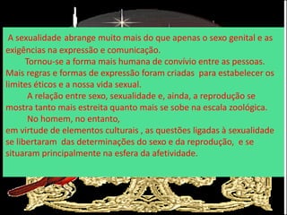 A sexualidade abrange muito mais do que apenas o sexo genital e as
exigências na expressão e comunicação.
Tornou-se a forma mais humana de convívio entre as pessoas.
Mais regras e formas de expressão foram criadas para estabelecer os
limites éticos e a nossa vida sexual.
A relação entre sexo, sexualidade e, ainda, a reprodução se
mostra tanto mais estreita quanto mais se sobe na escala zoológica.
No homem, no entanto,
em virtude de elementos culturais , as questões ligadas à sexualidade
se libertaram das determinações do sexo e da reprodução, e se
situaram principalmente na esfera da afetividade.
 