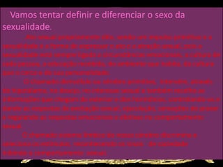 Vamos tentar definir e diferenciar o sexo da
sexualidade.
Ato sexual propriamente dito, sendo um impulso primitivo e a
sexualidade é a forma de expressar o ato e a atração sexual, pois a
sexualidade está sempre ligada a circunstâncias emocionais, a cultura de
cada pessoa, a educação recebida, do ambiente que habita, da cultura
que o cerca e de sua personalidade.
O chamado diencéfalo ou cérebro primitivo, intervém, através
do hipotálamo, no desejo, no interesse sexual e também recolhe as
informações que chegam do exterior e dos hormônios, controlando-os e
dando as respostas da excitação sexual, ejaculação, sensações de prazer
e regulando as respostas emocionais e afetivas no comportamento
sexual.
O chamado sistema límbico do nosso cérebro discrimina e
seleciona os estímulos, reconhecendo os sinais de saciedade
inibindo o comportamento sexual.
 