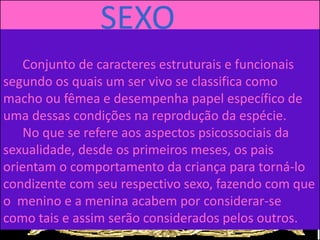 SEXO
Conjunto de caracteres estruturais e funcionais
segundo os quais um ser vivo se classifica como
macho ou fêmea e desempenha papel específico de
uma dessas condições na reprodução da espécie.
No que se refere aos aspectos psicossociais da
sexualidade, desde os primeiros meses, os pais
orientam o comportamento da criança para torná-lo
condizente com seu respectivo sexo, fazendo com que
o menino e a menina acabem por considerar-se
como tais e assim serão considerados pelos outros.
 