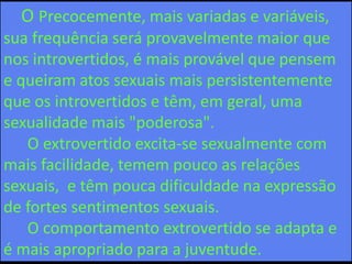 O Precocemente, mais variadas e variáveis,
sua frequência será provavelmente maior que
nos introvertidos, é mais provável que pensem
e queiram atos sexuais mais persistentemente
que os introvertidos e têm, em geral, uma
sexualidade mais "poderosa".
O extrovertido excita-se sexualmente com
mais facilidade, temem pouco as relações
sexuais, e têm pouca dificuldade na expressão
de fortes sentimentos sexuais.
O comportamento extrovertido se adapta e
é mais apropriado para a juventude.
 