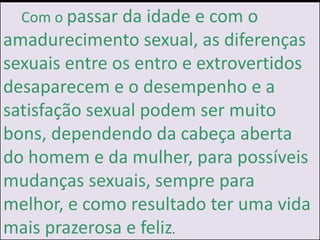 ]
Com o passar da idade e com o
amadurecimento sexual, as diferenças
sexuais entre os entro e extrovertidos
desaparecem e o desempenho e a
satisfação sexual podem ser muito
bons, dependendo da cabeça aberta
do homem e da mulher, para possíveis
mudanças sexuais, sempre para
melhor, e como resultado ter uma vida
mais prazerosa e feliz.
 