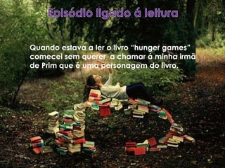 Quando estava a ler o livro “hunger games”
comecei sem querer a chamar á minha irmã
de Prim que é uma personagem do livro.