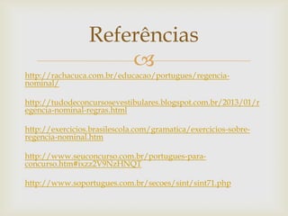 
http://rachacuca.com.br/educacao/portugues/regencia-
nominal/
http://tudodeconcursosevestibulares.blogspot.com.br/2013/01/r
egencia-nominal-regras.html
http://exercicios.brasilescola.com/gramatica/exercicios-sobre-
regencia-nominal.htm
http://www.seuconcurso.com.br/portugues-para-
concurso.htm#ixzz2V9NzHNQT
http://www.soportugues.com.br/secoes/sint/sint71.php
Referências
 