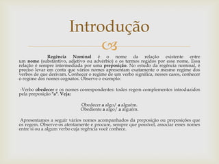 Regência Nominal é o nome da relação existente entre
um nome (substantivo, adjetivo ou advérbio) e os termos regidos por esse nome. Essa
relação é sempre intermediada por uma preposição. No estudo da regência nominal, é
preciso levar em conta que vários nomes apresentam exatamente o mesmo regime dos
verbos de que derivam. Conhecer o regime de um verbo significa, nesses casos, conhecer
o regime dos nomes cognatos. Observe o exemplo:
-Verbo obedecer e os nomes correspondentes: todos regem complementos introduzidos
pela preposição "a". Veja:
Obedecer a algo/ a alguém.
Obediente a algo/ a alguém.
Apresentamos a seguir vários nomes acompanhados da preposição ou preposições que
os regem. Observe-os atentamente e procure, sempre que possível, associar esses nomes
entre si ou a algum verbo cuja regência você conhece.
Introdução
 