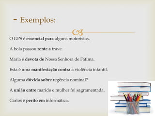 O GPS é essencial para alguns motoristas.
A bola passou rente a trave.
Maria é devota de Nossa Senhora de Fátima.
Esta é uma manifestação contra a violência infantil.
Alguma dúvida sobre regência nominal?
A união entre marido e mulher foi sagramentada.
Carlos é perito em informática.
- Exemplos:
 