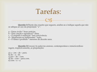 Questão 1:Diante das orações que seguem, analise-as e indique aquela que não
se adéqua ao uso da preposição “a”:
a – Estou ávido * boas notícias.
b – Esta canção é agradável * alma.
c – O respeito é essencial * boa convivência.
d – Mostraram-se indiferentes * tudo.
e – O filme é proibido * menores de dezoito anos.
Questão 2(Cescea) As palavras ansioso, contemporâneo e misericordioso
regem, respectivamente, as preposições:
a) a – em – de – para.
b) de – a – de.
c) por – de – com.
d) de – com – para com.
e) com – a – a.
Tarefas:
 