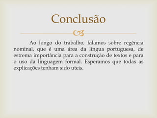 
Ao longo do trabalho, falamos sobre regência
nominal, que é uma área da língua portuguesa, de
estrema importância para a construção de textos e para
o uso da linguagem formal. Esperamos que todas as
explicações tenham sido uteis.
Conclusão
 