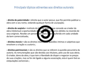 - direito de paternidade = direito que o autor possui, que lhe permite publicar a
obra com o seu nome, vedando qualquer forma de usurpação;
- direito de seqüela = instituto do direito autoral que concede ao criador da
obra intelectual a oportunidade de participar dos lucros obtidos na revenda de
seus originais. Recebe um percentual sobre o lucro auferido em cada unidade
do bem comercializado;
- direitos morais = são os direitos relativos às questões íntimas e subjetivas que
envolvem a criação e a autoria ;
- direitos patrimoniais = são os direitos que se referem à questão pecuniária da
autoria. As remunerações que são devidas aos titulares, pelo uso de suas obras.
O criador, dono da obra, é que tem a liberdade de dispor e negociar os preços
de suas criações, mas se for ele ligado a alguma associação, esta é quem fará as
estipulações comerciais ;
 