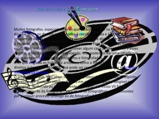 Muitos fotógrafos, especialmente os que estão iniciando na carreira, têm
dúvidas sobre os direitos relacionados à cessão de fotos e à exploração da
imagem de outras pessoas. Há muita confusão entre direito autoral e direito
à imagem, que são coisas totalmente diferentes. Para tirar dúvidas mas
específicas, elaborar contratos ou resolver algum caso de desrespeito a esses
direitos, o ideal é consultar um advogado. Mas podemos dar uma olhada nas
leis que regem os direitos de fotógrafos e fotografados.
A lei que engloba os trabalhos artísticos, como o fotográfico, é a lei de
direitos autorais, nº 9610/98, que pode ser consultada na íntegra no site do
Ministério da Cultura.
O artigo 7º diz que “São obras intelectuais protegidas as criações do espírito,
expressas por qualquer meio ou fixadas em qualquer suporte, tangível ou
intangível, conhecido ou que se invente no futuro” e o inciso VII fala
especificamente da fotografia: “VII – as obras fotográficas e as produzidas
por qualquer processo análogo ao da fotografia;”
 