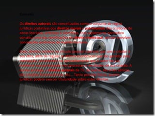 Conceito
Os direitos autorais são conceituados como o conjunto de regras 
jurídicas protetivas dos direitos morais e patrimoniais dos criadores de 
obras literárias, artísticas e científicas. Este suplemento normativo 
constitui uma das ramificações do direito intelectual, até por envolver 
concepções autênticas do espírito humano.
Estes direitos incidem no vínculo pessoal e perene que une o criador à 
sua obra, além de regular os efeitos econômicos que são gerados pela 
concepção, consistentes no aproveitamento que o autor faz jus, 
mediante sua participação nos processos e resultados de sua criação. A 
norma protege, o direitos autorais da TV, do teatro, das artes cênicas, 
das criações fonomecânicas, etc... Tanto pessoas físicas, quanto 
jurídicas podem exercer titularidade sobre estes direitos.
 