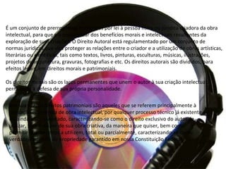 É um conjunto de prerrogativas conferidas por lei à pessoa física ou jurídica criadora da obra
intelectual, para que ela possa gozar dos benefícios morais e intelectuais resultantes da
exploração de suas criações. O Direito Autoral está regulamentado por um conjunto de
normas jurídicas que visa proteger as relações entre o criador e a utilização de obras artísticas,
literárias ou científicas, tais como textos, livros, pinturas, esculturas, músicas, ilustrações,
projetos de arquitetura, gravuras, fotografias e etc. Os direitos autorais são divididos, para
efeitos legais, em direitos morais e patrimoniais.
Os direitos morais são os laços permanentes que unem o autor à sua criação intelectual,
permitindo a defesa de sua própria personalidade.
Por sua vez, os direitos patrimoniais são aqueles que se referem principalmente à
utilização econômica de obra intelectual, por qualquer processo técnico já existente
ou ainda a ser inventado, caracterizando-se como o direito exclusivo do autor de
utilizar, fruir e dispor de sua obra criativa, da maneira que quiser, bem como
permitir que terceiros a utilizem, total ou parcialmente, caracterizando-se como
verdadeiro direito de propriedade garantido em nossa Constituição Federal
 
