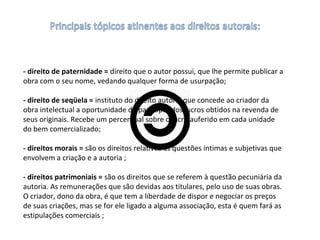- direito de paternidade = direito que o autor possui, que lhe permite publicar a 
obra com o seu nome, vedando qualquer forma de usurpação;
- direito de seqüela = instituto do direito autoral que concede ao criador da 
obra intelectual a oportunidade de participar dos lucros obtidos na revenda de 
seus originais. Recebe um percentual sobre o lucro auferido em cada unidade 
do bem comercializado;
- direitos morais = são os direitos relativos às questões íntimas e subjetivas que 
envolvem a criação e a autoria ;
- direitos patrimoniais = são os direitos que se referem à questão pecuniária da 
autoria. As remunerações que são devidas aos titulares, pelo uso de suas obras. 
O criador, dono da obra, é que tem a liberdade de dispor e negociar os preços 
de suas criações, mas se for ele ligado a alguma associação, esta é quem fará as 
estipulações comerciais ;
 