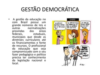 GESTÃO DEMOCRÁTICA
• A gestão da educação no
com Brasil possui um
grande números de leis e
outras normatizações
provindas das áreas
federais, estaduais,
municipais que desde as
diretrizes curriculares até
os financiamentos e fonte
de recursos. O profissional
da educação que seja
compromissado com o seu
fazer pedagógico e político
precisa ter conhecimento
da legislação nacional e
local.
 