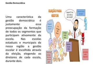 Gestão Democrática
Uma característica da
gestão democrática é
justamente essa
preocupação da formação
de todos os segmentos que
participam ativamente da
escola. Nas escolas
estaduais e municipais da
nossa região a gestão
escolar é escolhida através
da eleição, elegendo os
diretores de cada escola,
durante dois.
 
