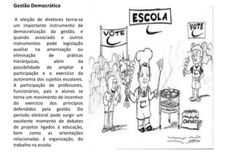 Gestão Democrática
A eleição de diretores torna-se
um importante instrumento de
democratização da gestão, e
quando associado a outros
instrumentos pode legislação
auxiliar na amenização ou
eliminação de práticas
hierárquicas, além da
possibilidade de ampliar a
participação e o exercício da
autonomia dos sujeitos escolares.
A participação de professores,
funcionários, pais e alunos se
torna um movimento de incentivo
do exercício dos princípios
defendidos pela gestão. Do
período eleitoral pode surgir um
excelente momento de debates
de projetos ligados á educação,
bem como as orientações
relacionadas á organização, do
trabalho na escola.
 