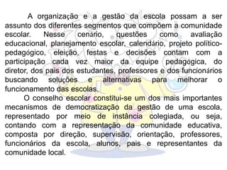 A organização e a gestão da escola possam a ser
assunto dos diferentes segmentos que compõem a comunidade
escolar. Nesse cenário, questões como avaliação
educacional, planejamento escolar, calendário, projeto político-
pedagógico, eleição, festas e decisões contam com a
participação cada vez maior da equipe pedagógica, do
diretor, dos pais dos estudantes, professores e dos funcionários
buscando soluções e alternativas para melhorar o
funcionamento das escolas.
O conselho escolar constitui-se um dos mais importantes
mecanismos de democratização da gestão de uma escola,
representado por meio de instância colegiada, ou seja,
contando com a representação da comunidade educativa,
composta por direção, supervisão, orientação, professores,
funcionários da escola, alunos, pais e representantes da
comunidade local.
 