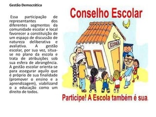 Gestão Democrática
Essa participação de
representantes dos
diferentes segmentos da
comunidade escolar e local
favorecer a constituição de
um espaço de discussão de
natureza deliberativa e
avaliativa. A gestão
escolar, por sua vez, situa-
se no plano da escola e
trata de atribuições sob
sua esfera de abrangência.
A gestão escolar orienta-se
para assegurar aquilo que
é próprio de sua finalidade
(promover o ensino e a
aprendizagem), viabilizand
o a educação como um
direito de todos.
 